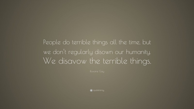 Roxane Gay Quote: “People do terrible things all the time, but we don’t regularly disown our humanity. We disavow the terrible things.”