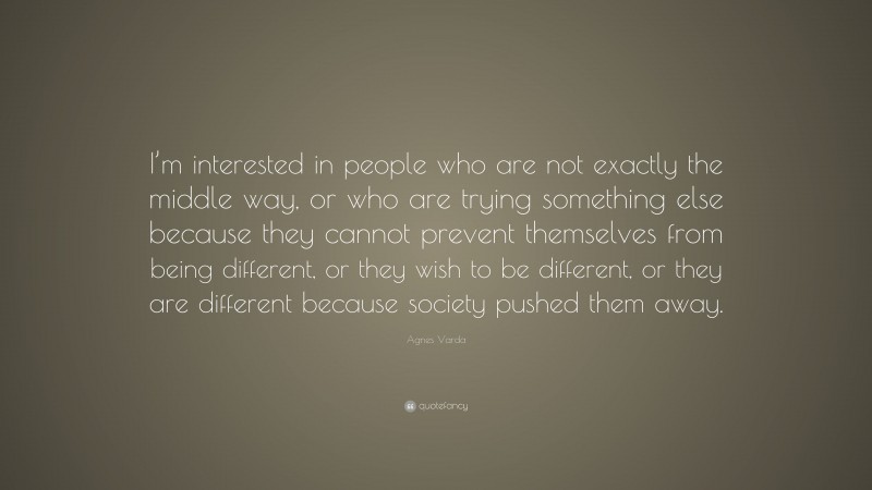 Agnes Varda Quote: “I’m interested in people who are not exactly the middle way, or who are trying something else because they cannot prevent themselves from being different, or they wish to be different, or they are different because society pushed them away.”