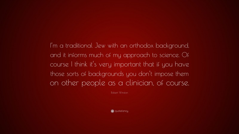 Robert Winston Quote: “I’m a traditional Jew with an orthodox background, and it informs much of my approach to science. Of course I think it’s very important that if you have those sorts of backgrounds you don’t impose them on other people as a clinician, of course.”