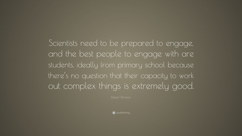 Robert Winston Quote: “Scientists need to be prepared to engage, and the best people to engage with are students, ideally from primary school because there’s no question that their capacity to work out complex things is extremely good.”