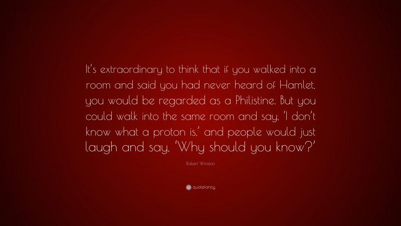 Robert Winston Quote: “It’s extraordinary to think that if you walked into a room and said you had never heard of Hamlet, you would be regarded as a Philistine. But you could walk into the same room and say, ‘I don’t know what a proton is,’ and people would just laugh and say, ‘Why should you know?’”
