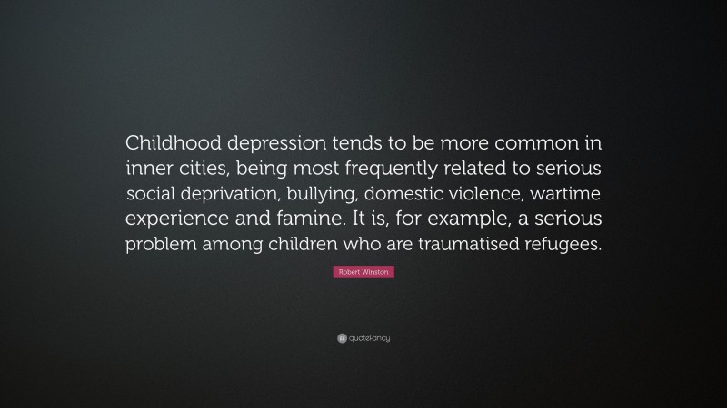Robert Winston Quote: “Childhood depression tends to be more common in inner cities, being most frequently related to serious social deprivation, bullying, domestic violence, wartime experience and famine. It is, for example, a serious problem among children who are traumatised refugees.”