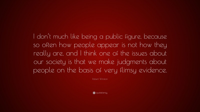 Robert Winston Quote: “I don’t much like being a public figure, because so often how people appear is not how they really are, and I think one of the issues about our society is that we make judgments about people on the basis of very flimsy evidence.”