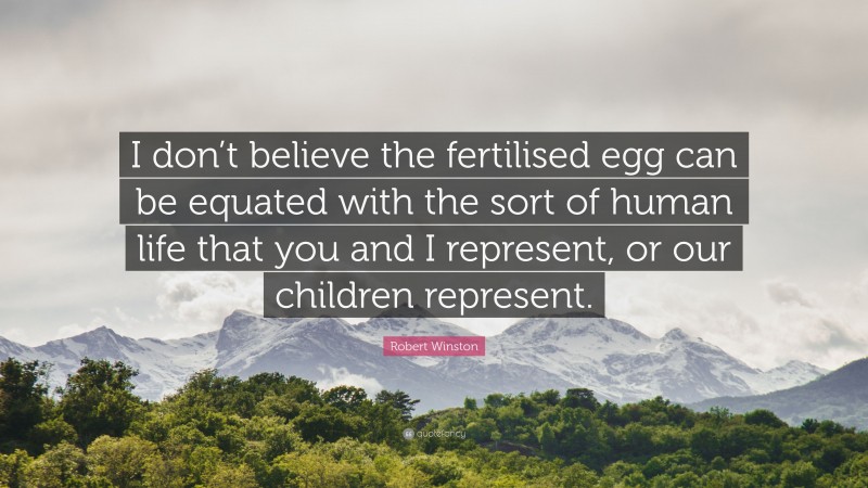 Robert Winston Quote: “I don’t believe the fertilised egg can be equated with the sort of human life that you and I represent, or our children represent.”