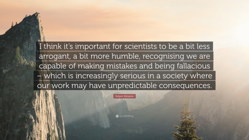 Robert Winston Quote: “I think it’s important for scientists to be a bit less arrogant, a bit more humble, recognising we are capable of making mistakes and being fallacious – which is increasingly serious in a society where our work may have unpredictable consequences.”