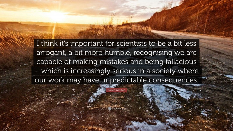Robert Winston Quote: “I think it’s important for scientists to be a bit less arrogant, a bit more humble, recognising we are capable of making mistakes and being fallacious – which is increasingly serious in a society where our work may have unpredictable consequences.”