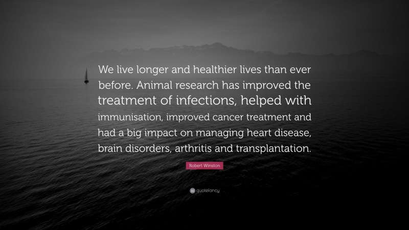 Robert Winston Quote: “We live longer and healthier lives than ever before. Animal research has improved the treatment of infections, helped with immunisation, improved cancer treatment and had a big impact on managing heart disease, brain disorders, arthritis and transplantation.”