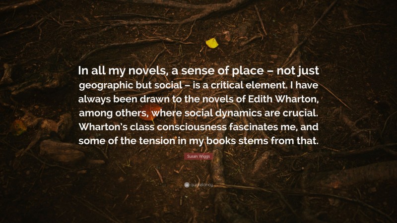 Susan Wiggs Quote: “In all my novels, a sense of place – not just geographic but social – is a critical element. I have always been drawn to the novels of Edith Wharton, among others, where social dynamics are crucial. Wharton’s class consciousness fascinates me, and some of the tension in my books stems from that.”