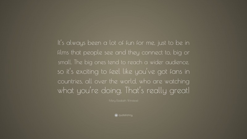 Mary Elizabeth Winstead Quote: “It’s always been a lot of fun for me, just to be in films that people see and they connect to, big or small. The big ones tend to reach a wider audience, so it’s exciting to feel like you’ve got fans in countries, all over the world, who are watching what you’re doing. That’s really great!”
