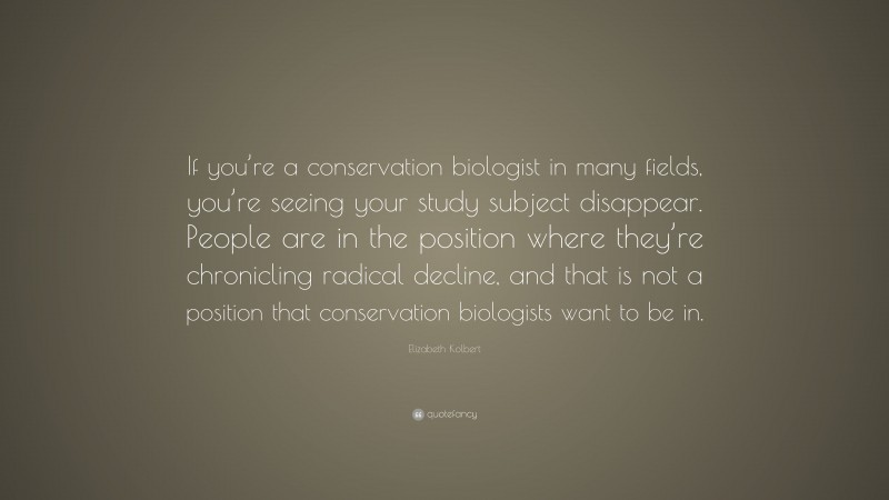 Elizabeth Kolbert Quote: “If you’re a conservation biologist in many fields, you’re seeing your study subject disappear. People are in the position where they’re chronicling radical decline, and that is not a position that conservation biologists want to be in.”