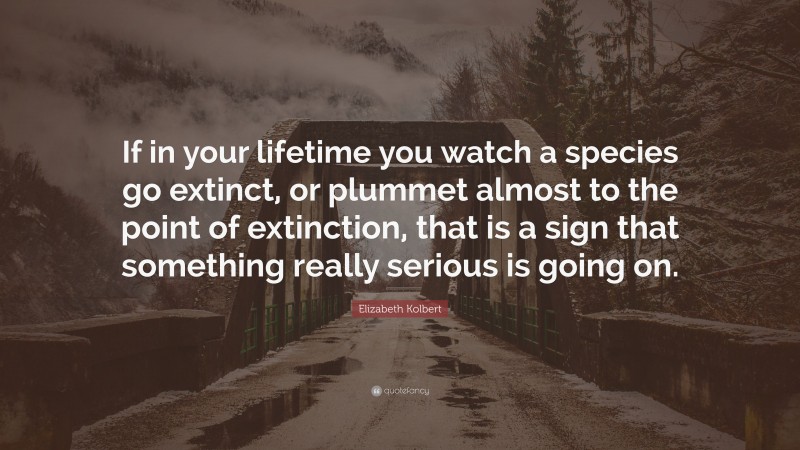 Elizabeth Kolbert Quote: “If in your lifetime you watch a species go extinct, or plummet almost to the point of extinction, that is a sign that something really serious is going on.”
