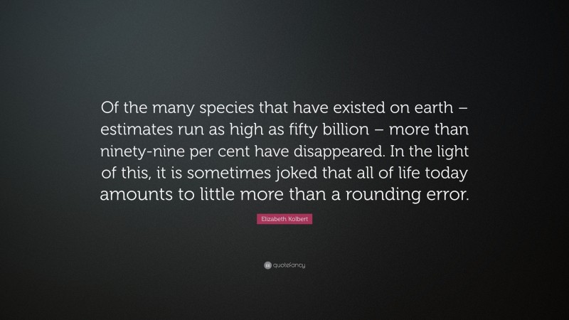 Elizabeth Kolbert Quote: “Of the many species that have existed on earth – estimates run as high as fifty billion – more than ninety-nine per cent have disappeared. In the light of this, it is sometimes joked that all of life today amounts to little more than a rounding error.”