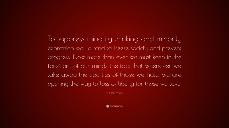 Wendell Willkie Quote: “To suppress minority thinking and minority expression would tend to freeze society and prevent progress. Now more than ever we must keep in the forefront of our minds the fact that whenever we take away the liberties of those we hate, we are opening the way to loss of liberty for those we love.”