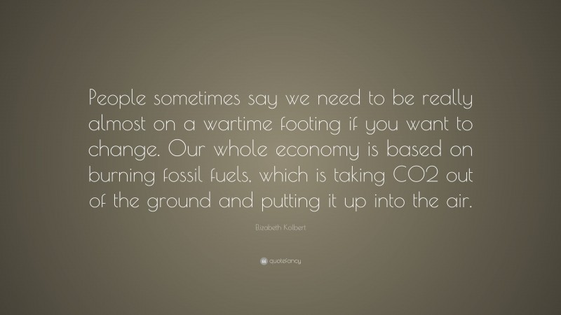 Elizabeth Kolbert Quote: “People sometimes say we need to be really almost on a wartime footing if you want to change. Our whole economy is based on burning fossil fuels, which is taking CO2 out of the ground and putting it up into the air.”