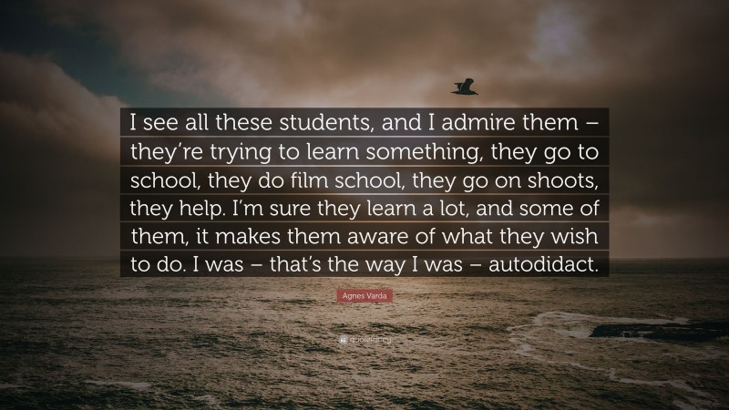 Agnes Varda Quote: “I see all these students, and I admire them – they’re trying to learn something, they go to school, they do film school, they go on shoots, they help. I’m sure they learn a lot, and some of them, it makes them aware of what they wish to do. I was – that’s the way I was – autodidact.”