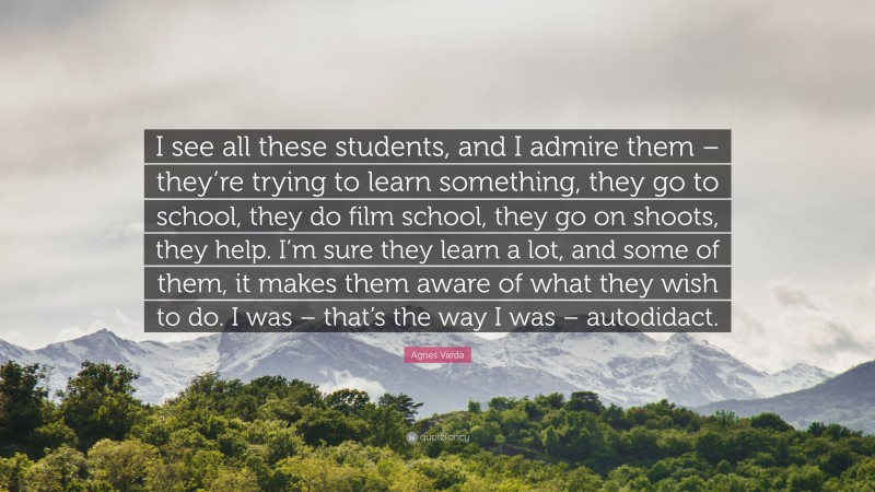 Agnes Varda Quote: “I see all these students, and I admire them – they’re trying to learn something, they go to school, they do film school, they go on shoots, they help. I’m sure they learn a lot, and some of them, it makes them aware of what they wish to do. I was – that’s the way I was – autodidact.”