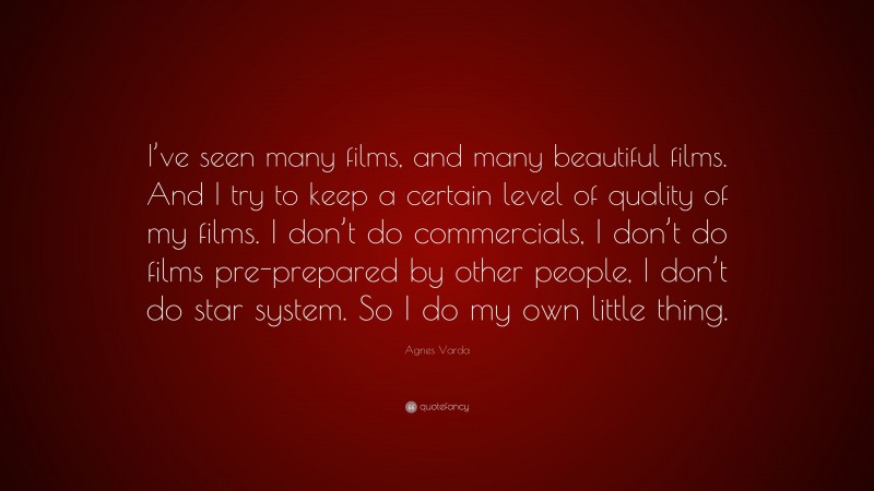 Agnes Varda Quote: “I’ve seen many films, and many beautiful films. And I try to keep a certain level of quality of my films. I don’t do commercials, I don’t do films pre-prepared by other people, I don’t do star system. So I do my own little thing.”