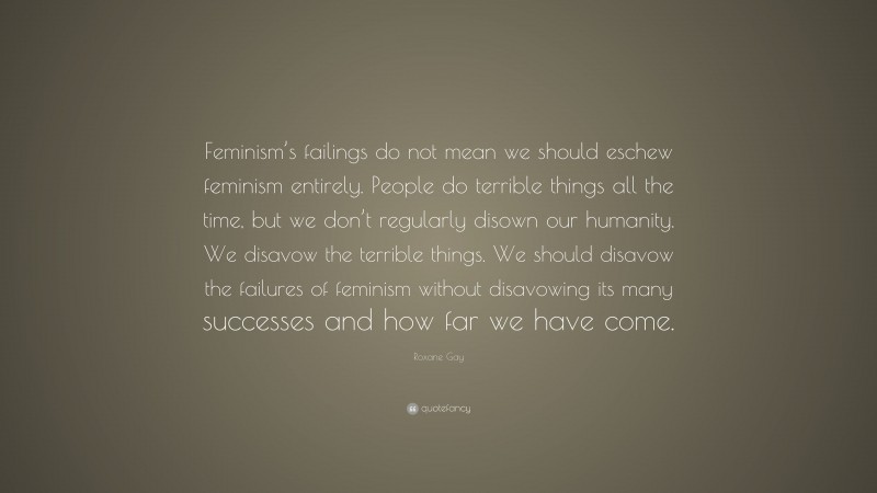 Roxane Gay Quote: “Feminism’s failings do not mean we should eschew feminism entirely. People do terrible things all the time, but we don’t regularly disown our humanity. We disavow the terrible things. We should disavow the failures of feminism without disavowing its many successes and how far we have come.”