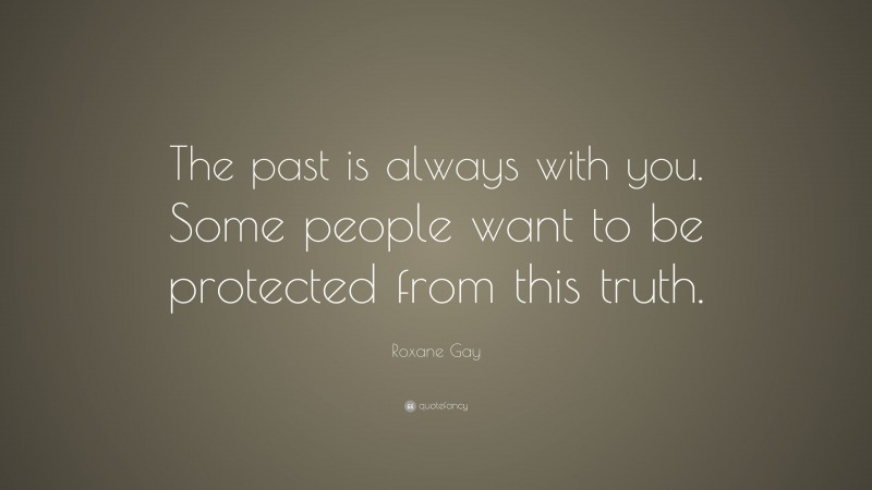 Roxane Gay Quote: “The past is always with you. Some people want to be protected from this truth.”
