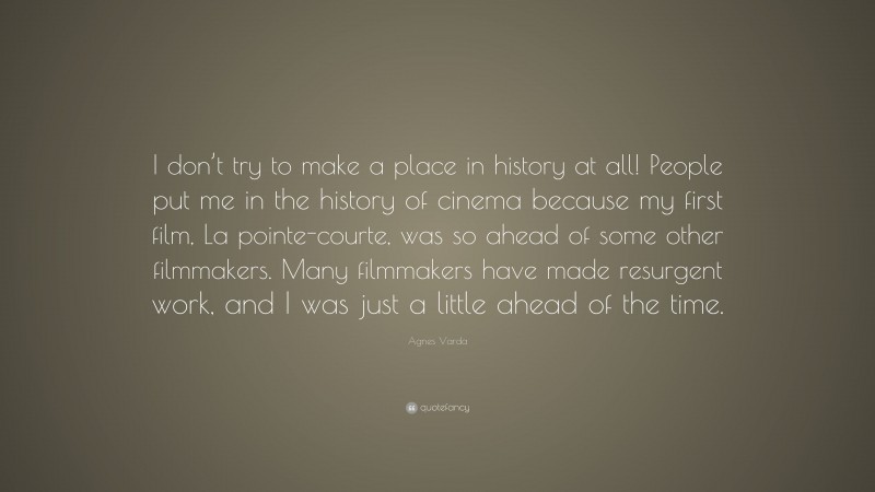 Agnes Varda Quote: “I don’t try to make a place in history at all! People put me in the history of cinema because my first film, La pointe-courte, was so ahead of some other filmmakers. Many filmmakers have made resurgent work, and I was just a little ahead of the time.”