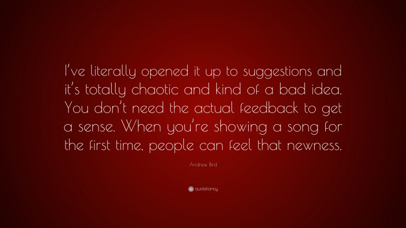 Andrew Bird Quote: “I’ve literally opened it up to suggestions and it’s totally chaotic and kind of a bad idea. You don’t need the actual feedback to get a sense. When you’re showing a song for the first time, people can feel that newness.”