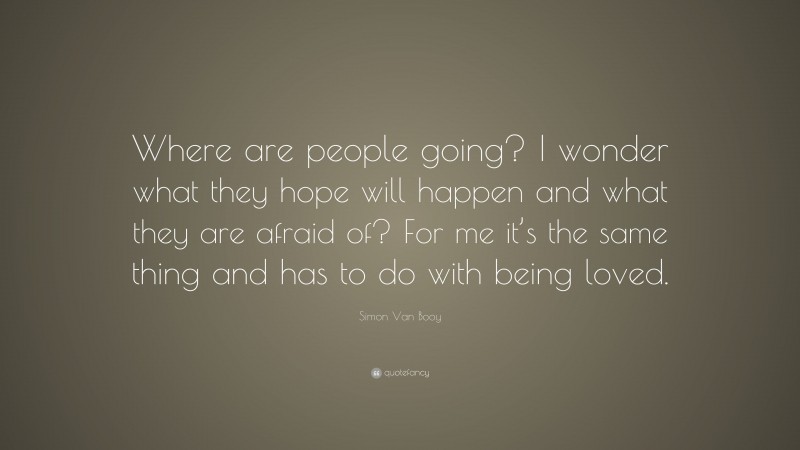 Simon Van Booy Quote: “Where are people going? I wonder what they hope will happen and what they are afraid of? For me it’s the same thing and has to do with being loved.”