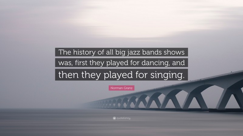 Norman Granz Quote: “The history of all big jazz bands shows was, first they played for dancing, and then they played for singing.”