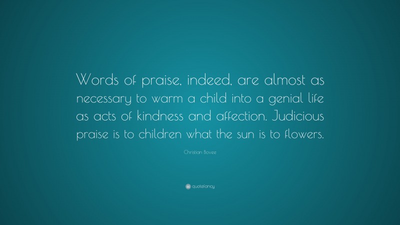 Christian N. Bovee Quote: “Words of praise, indeed, are almost as necessary to warm a child into a genial life as acts of kindness and affection. Judicious praise is to children what the sun is to flowers.”