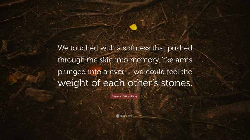 Simon Van Booy Quote: “We touched with a softness that pushed through the skin into memory, like arms plunged into a river – we could feel the weight of each other’s stones.”