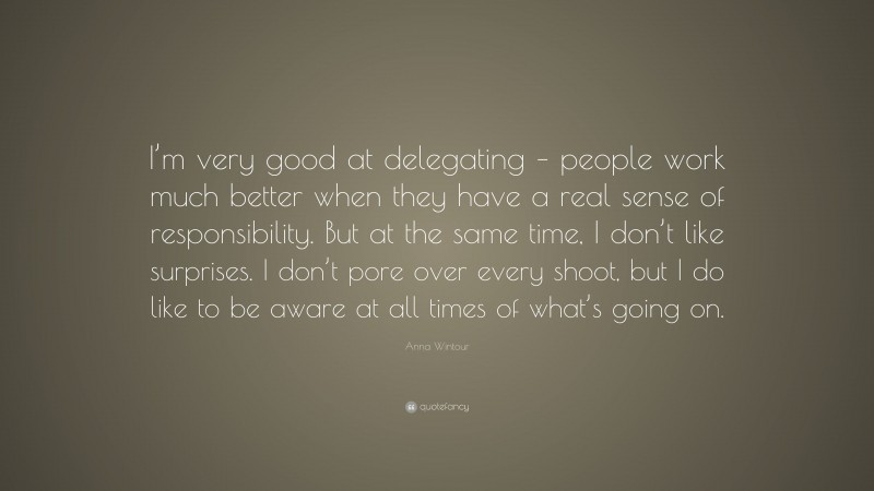 Anna Wintour Quote: “I’m very good at delegating – people work much better when they have a real sense of responsibility. But at the same time, I don’t like surprises. I don’t pore over every shoot, but I do like to be aware at all times of what’s going on.”