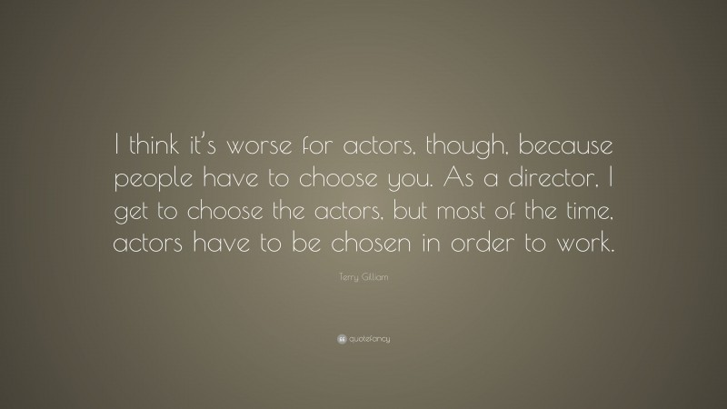 Terry Gilliam Quote: “I think it’s worse for actors, though, because people have to choose you. As a director, I get to choose the actors, but most of the time, actors have to be chosen in order to work.”