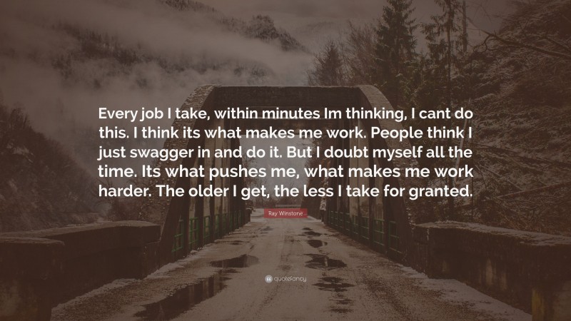 Ray Winstone Quote: “Every job I take, within minutes Im thinking, I cant do this. I think its what makes me work. People think I just swagger in and do it. But I doubt myself all the time. Its what pushes me, what makes me work harder. The older I get, the less I take for granted.”