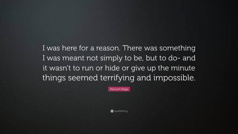 Ransom Riggs Quote: “I was here for a reason. There was something I was meant not simply to be, but to do- and it wasn’t to run or hide or give up the minute things seemed terrifying and impossible.”