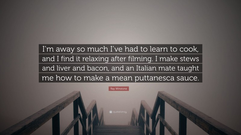 Ray Winstone Quote: “I’m away so much I’ve had to learn to cook, and I find it relaxing after filming. I make stews and liver and bacon, and an Italian mate taught me how to make a mean puttanesca sauce.”