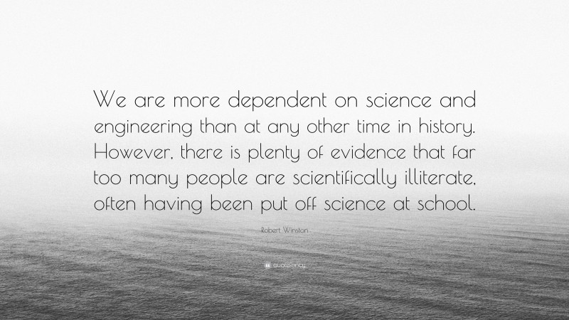 Robert Winston Quote: “We are more dependent on science and engineering than at any other time in history. However, there is plenty of evidence that far too many people are scientifically illiterate, often having been put off science at school.”