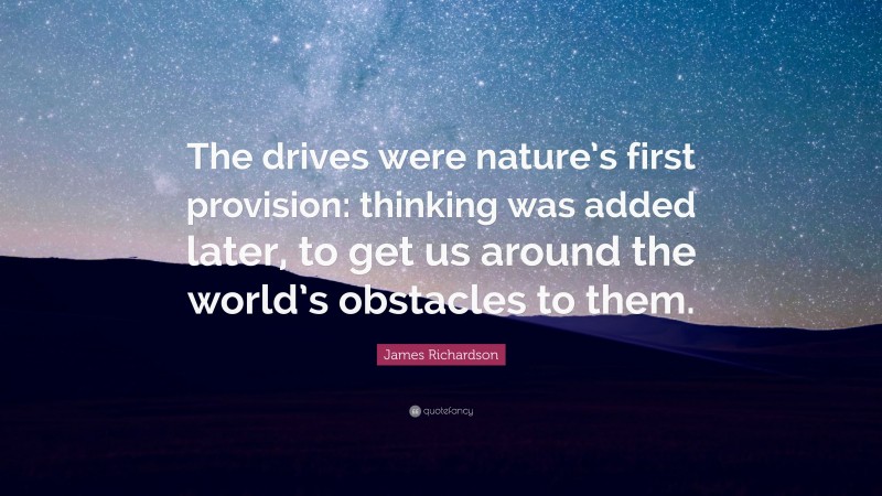 James Richardson Quote: “The drives were nature’s first provision: thinking was added later, to get us around the world’s obstacles to them.”