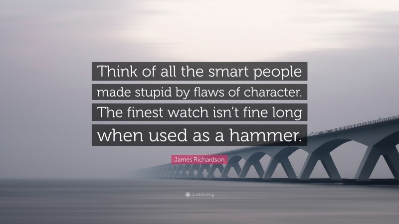 James Richardson Quote: “Think of all the smart people made stupid by flaws of character. The finest watch isn’t fine long when used as a hammer.”