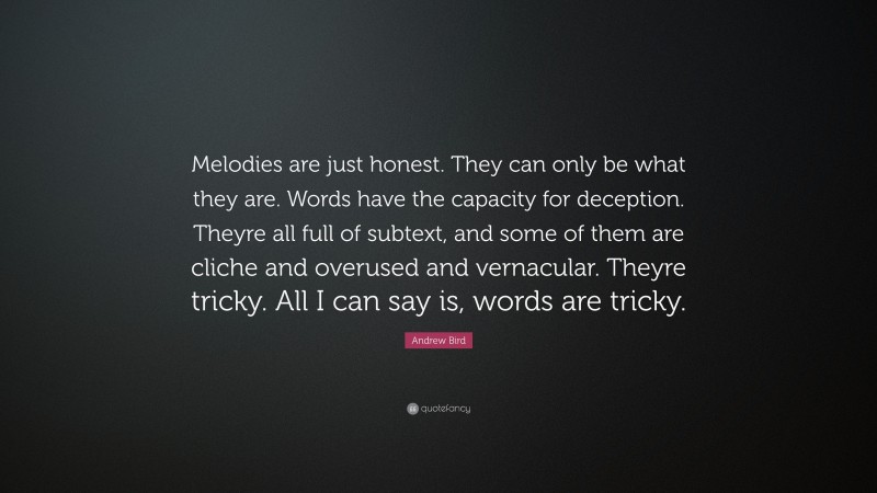 Andrew Bird Quote: “Melodies are just honest. They can only be what they are. Words have the capacity for deception. Theyre all full of subtext, and some of them are cliche and overused and vernacular. Theyre tricky. All I can say is, words are tricky.”
