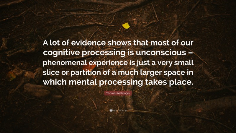 Thomas Metzinger Quote: “A lot of evidence shows that most of our cognitive processing is unconscious – phenomenal experience is just a very small slice or partition of a much larger space in which mental processing takes place.”