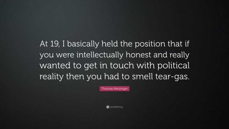 Thomas Metzinger Quote: “At 19, I basically held the position that if you were intellectually honest and really wanted to get in touch with political reality then you had to smell tear-gas.”