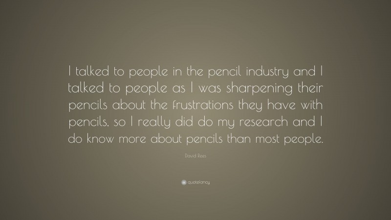 David Rees Quote: “I talked to people in the pencil industry and I talked to people as I was sharpening their pencils about the frustrations they have with pencils, so I really did do my research and I do know more about pencils than most people.”