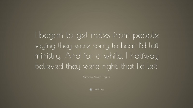 Barbara Brown Taylor Quote: “I began to get notes from people saying they were sorry to hear I’d left ministry. And for a while, I halfway believed they were right, that I’d left.”