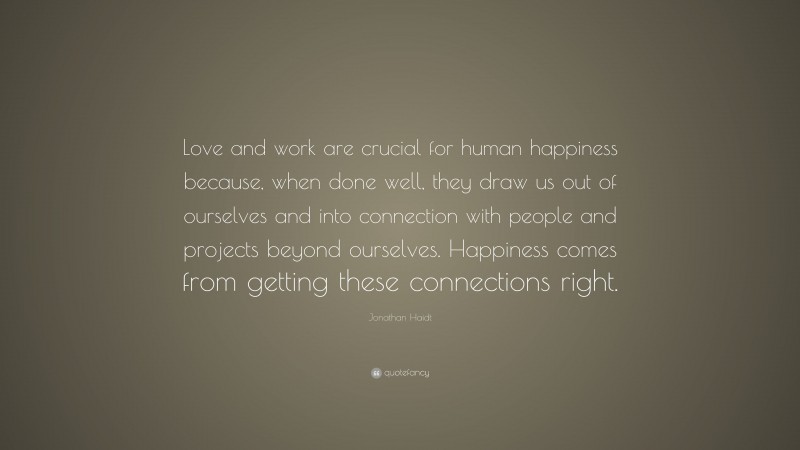 Jonathan Haidt Quote: “Love and work are crucial for human happiness because, when done well, they draw us out of ourselves and into connection with people and projects beyond ourselves. Happiness comes from getting these connections right.”