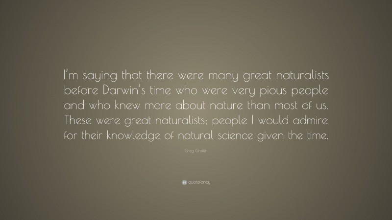 Greg Graffin Quote: “I’m saying that there were many great naturalists before Darwin’s time who were very pious people and who knew more about nature than most of us. These were great naturalists; people I would admire for their knowledge of natural science given the time.”
