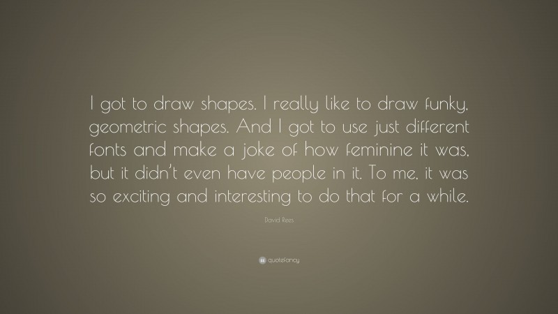David Rees Quote: “I got to draw shapes. I really like to draw funky, geometric shapes. And I got to use just different fonts and make a joke of how feminine it was, but it didn’t even have people in it. To me, it was so exciting and interesting to do that for a while.”
