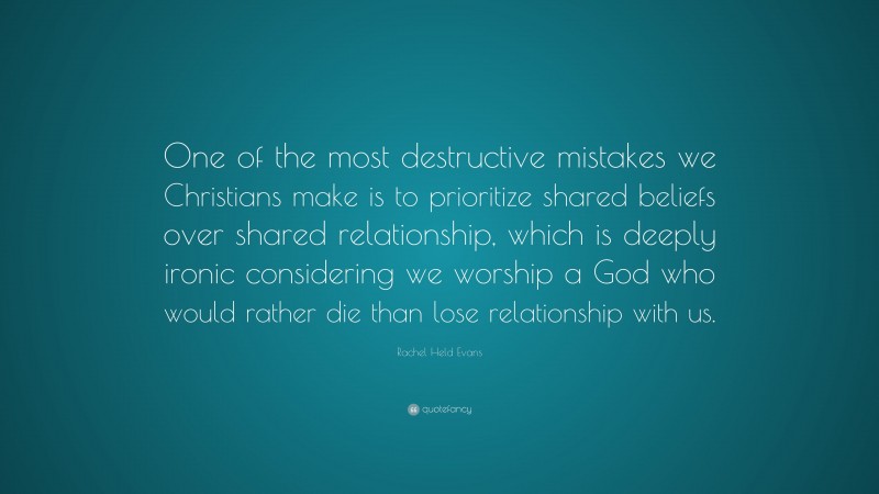Rachel Held Evans Quote: “One of the most destructive mistakes we Christians make is to prioritize shared beliefs over shared relationship, which is deeply ironic considering we worship a God who would rather die than lose relationship with us.”