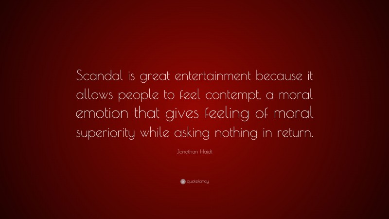 Jonathan Haidt Quote: “Scandal is great entertainment because it allows people to feel contempt, a moral emotion that gives feeling of moral superiority while asking nothing in return.”