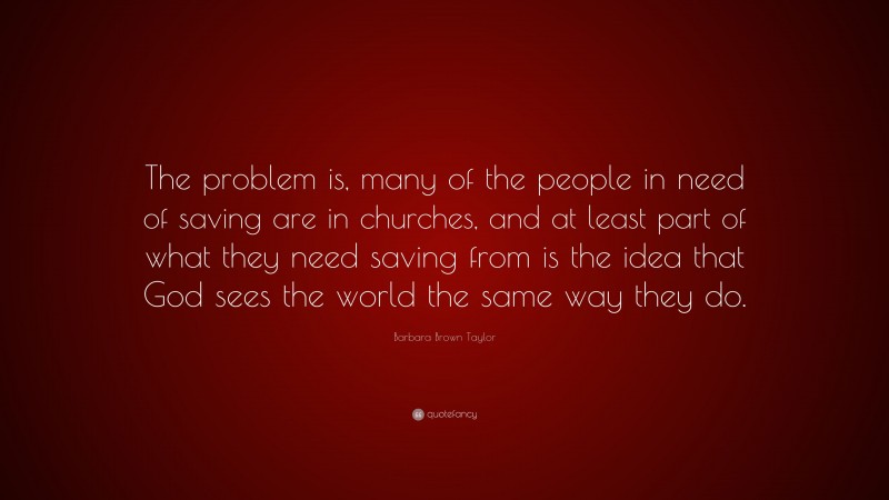 Barbara Brown Taylor Quote: “The problem is, many of the people in need of saving are in churches, and at least part of what they need saving from is the idea that God sees the world the same way they do.”