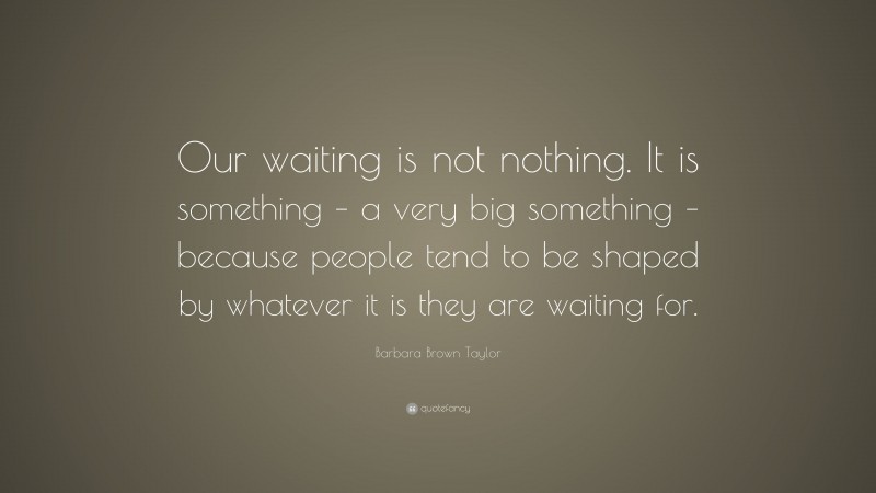 Barbara Brown Taylor Quote: “Our waiting is not nothing. It is something – a very big something – because people tend to be shaped by whatever it is they are waiting for.”