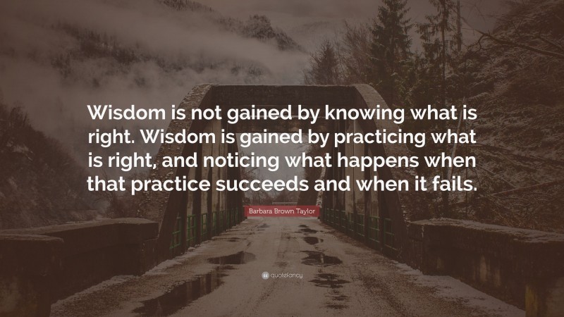 Barbara Brown Taylor Quote: “Wisdom is not gained by knowing what is right. Wisdom is gained by practicing what is right, and noticing what happens when that practice succeeds and when it fails.”